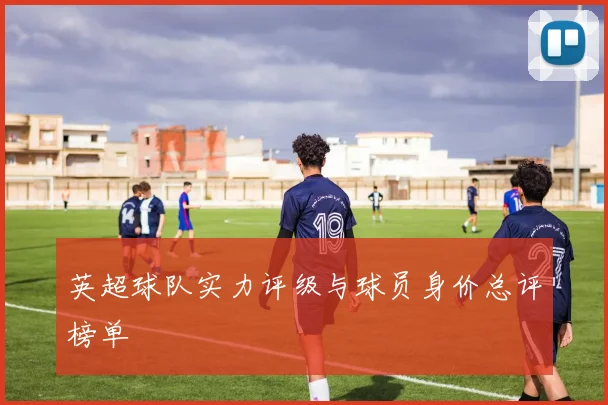 英超球队实力评级与球员身价总评榜单